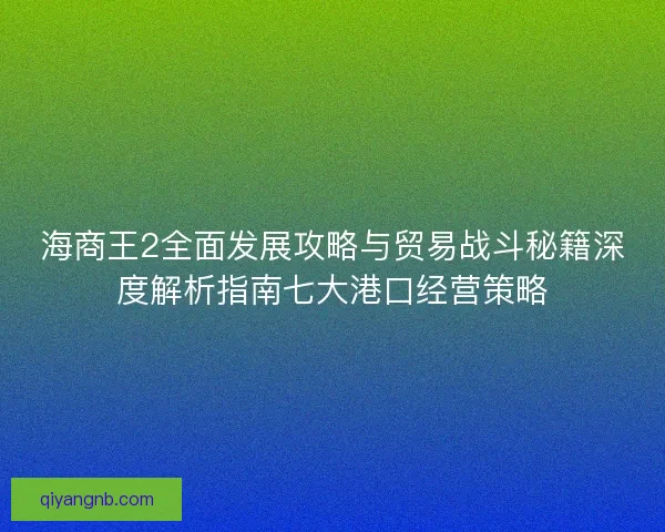 海商王2全面发展攻略与贸易战斗秘籍深度解析指南七大港口经营策略