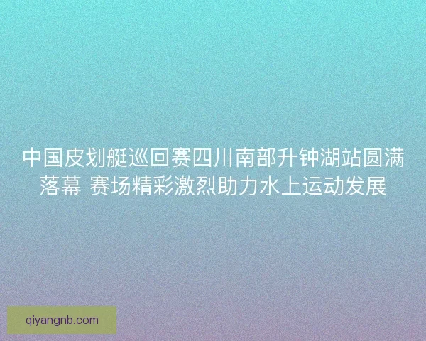 中国皮划艇巡回赛四川南部升钟湖站圆满落幕 赛场精彩激烈助力水上运动发展