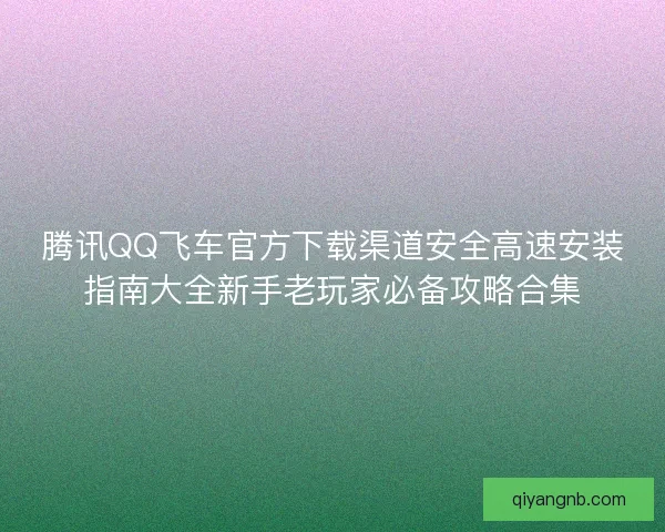 腾讯QQ飞车官方下载渠道安全高速安装指南大全新手老玩家必备攻略合集