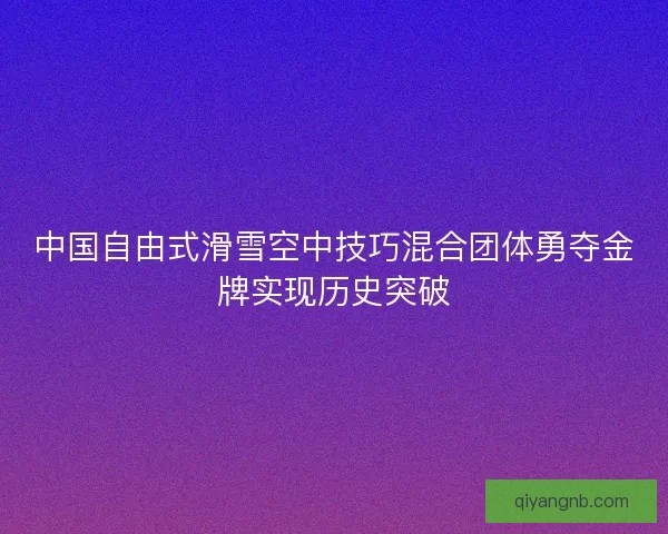 中国自由式滑雪空中技巧混合团体勇夺金牌实现历史突破